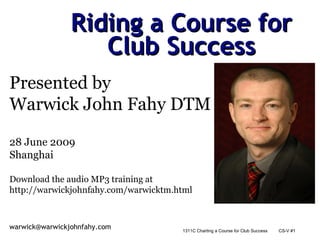 Riding a Course for Club Success Presented by  Warwick John Fahy DTM 28 June 2009 Shanghai Download the audio MP3 training at  http://warwickjohnfahy.com/warwicktm.html 