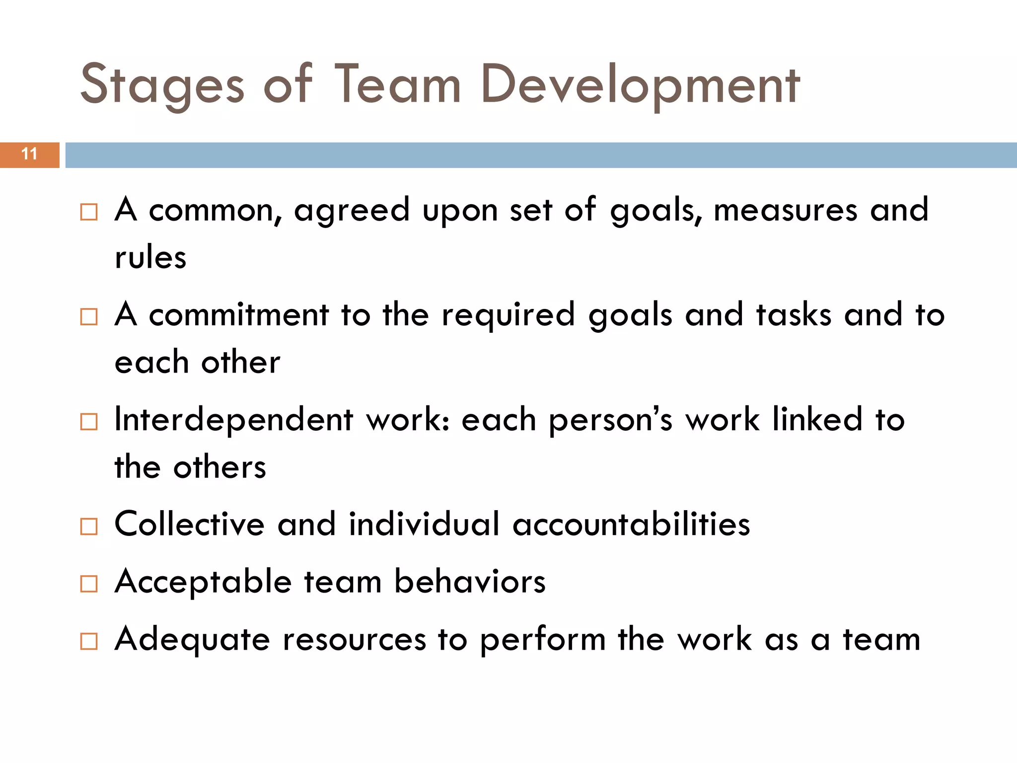 Stages of Team Development
11


        A common, agreed upon set of goals, measures and
         rules
        A commitment to the required goals and tasks and to
         each other
        Interdependent work: each person’s work linked to
         the others
        Collective and individual accountabilities
        Acceptable team behaviors
        Adequate resources to perform the work as a team
 