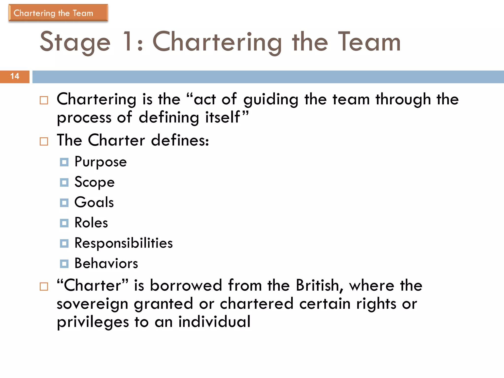Stage 1: Chartering the Team
14


        Chartering is the “act of guiding the team through the
         process of defining itself”
        The Charter defines:
          Purpose
          Scope
          Goals
          Roles
          Responsibilities
          Behaviors
        “Charter” is borrowed from the British, where the
         sovereign granted or chartered certain rights or
         privileges to an individual
 