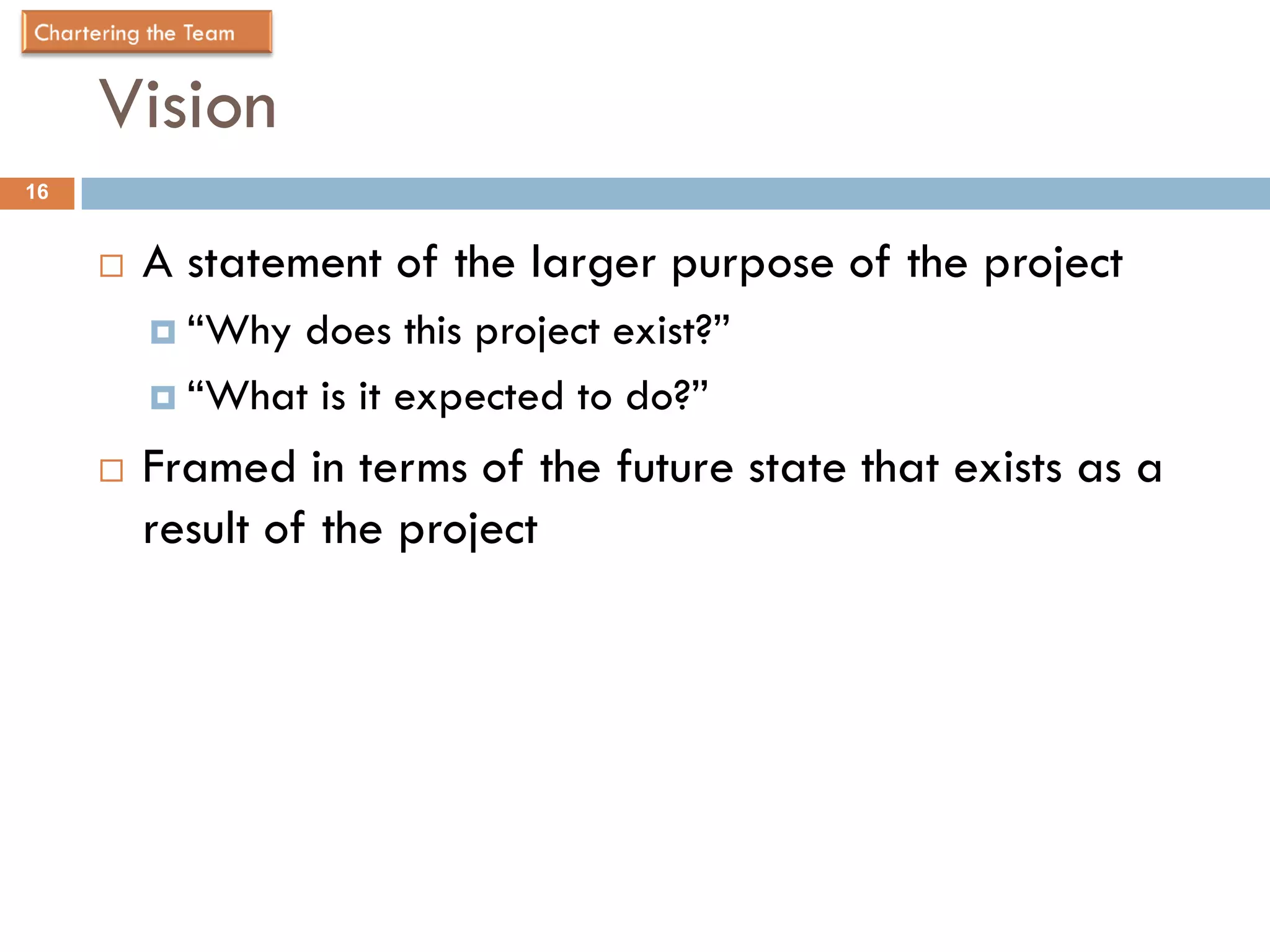 Vision
16


        A statement of the larger purpose of the project
          “Why does this project exist?”
          “What is it expected to do?”

        Framed in terms of the future state that exists as a
         result of the project
 