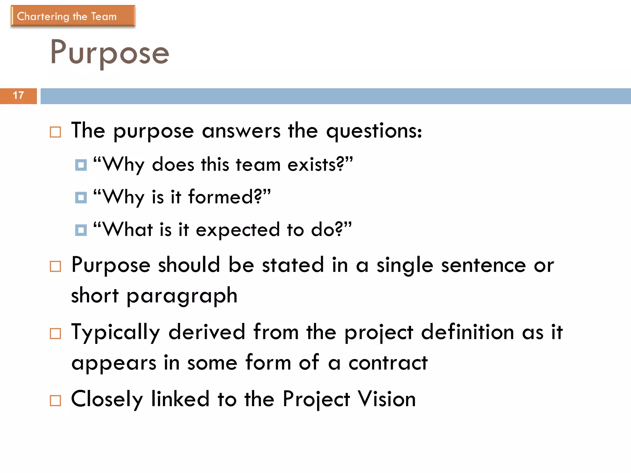 Purpose
17


        The purpose answers the questions:
          “Why does this team exists?”
          “Why is it formed?”

          “What is it expected to do?”

        Purpose should be stated in a single sentence or
         short paragraph
        Typically derived from the project definition as it
         appears in some form of a contract
        Closely linked to the Project Vision
 