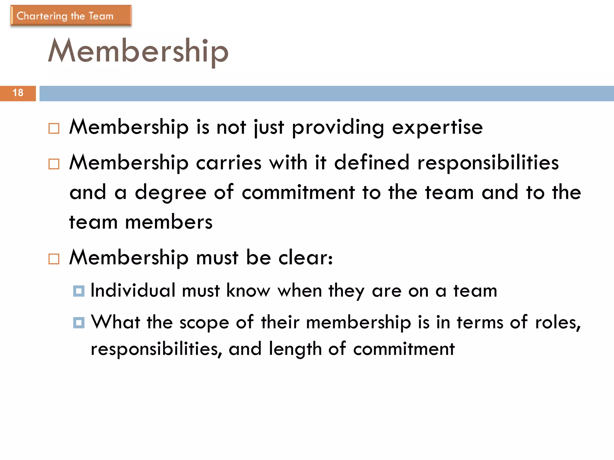 Membership
18


        Membership is not just providing expertise
        Membership carries with it defined responsibilities
         and a degree of commitment to the team and to the
         team members
        Membership must be clear:
          Individual must know when they are on a team
          What the scope of their membership is in terms of roles,
           responsibilities, and length of commitment
 