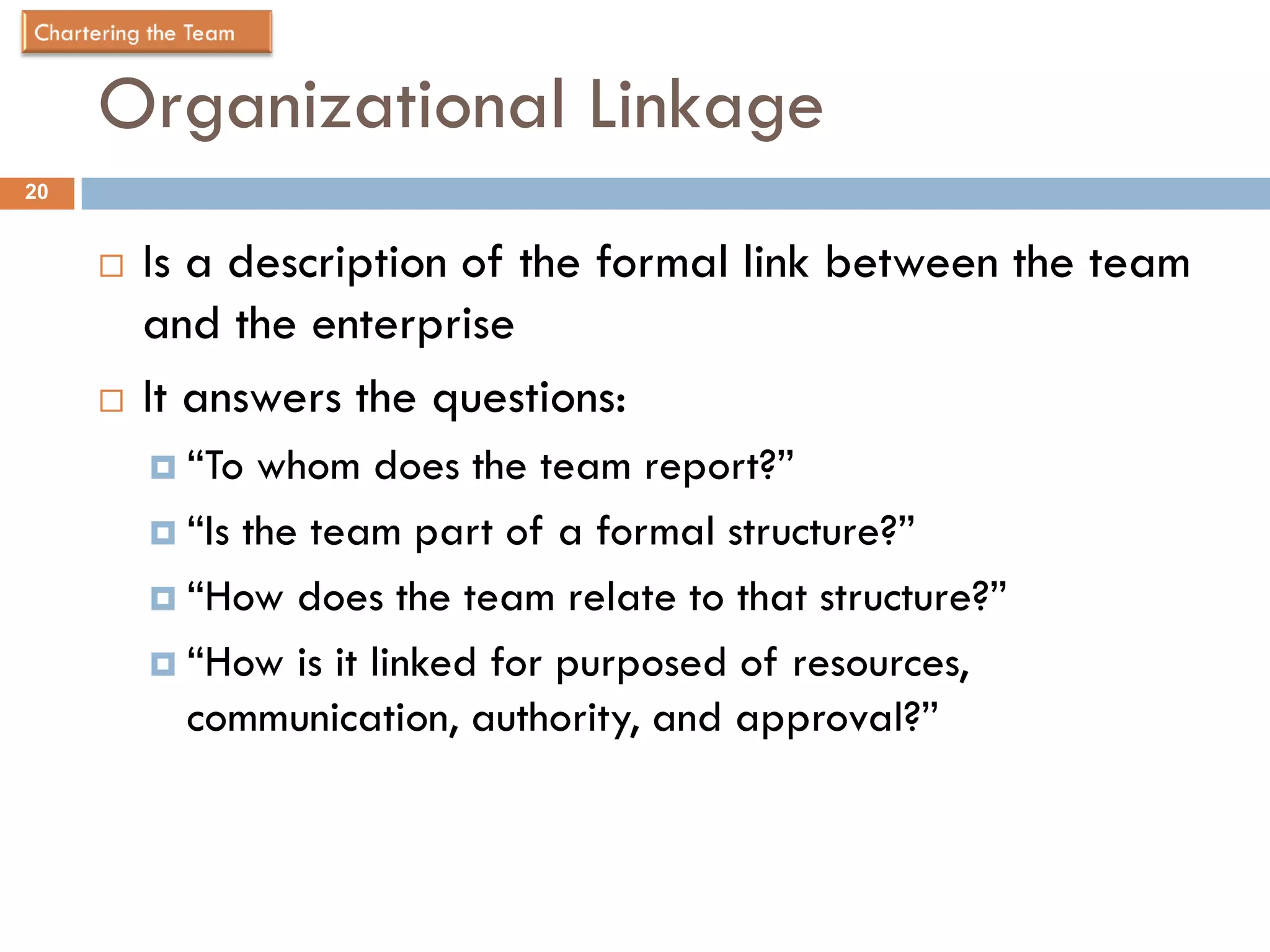 Organizational Linkage
20


        Is a description of the formal link between the team
         and the enterprise
        It answers the questions:
          “To  whom does the team report?”
          “Is the team part of a formal structure?”

          “How does the team relate to that structure?”

          “How is it linked for purposed of resources,
           communication, authority, and approval?”
 