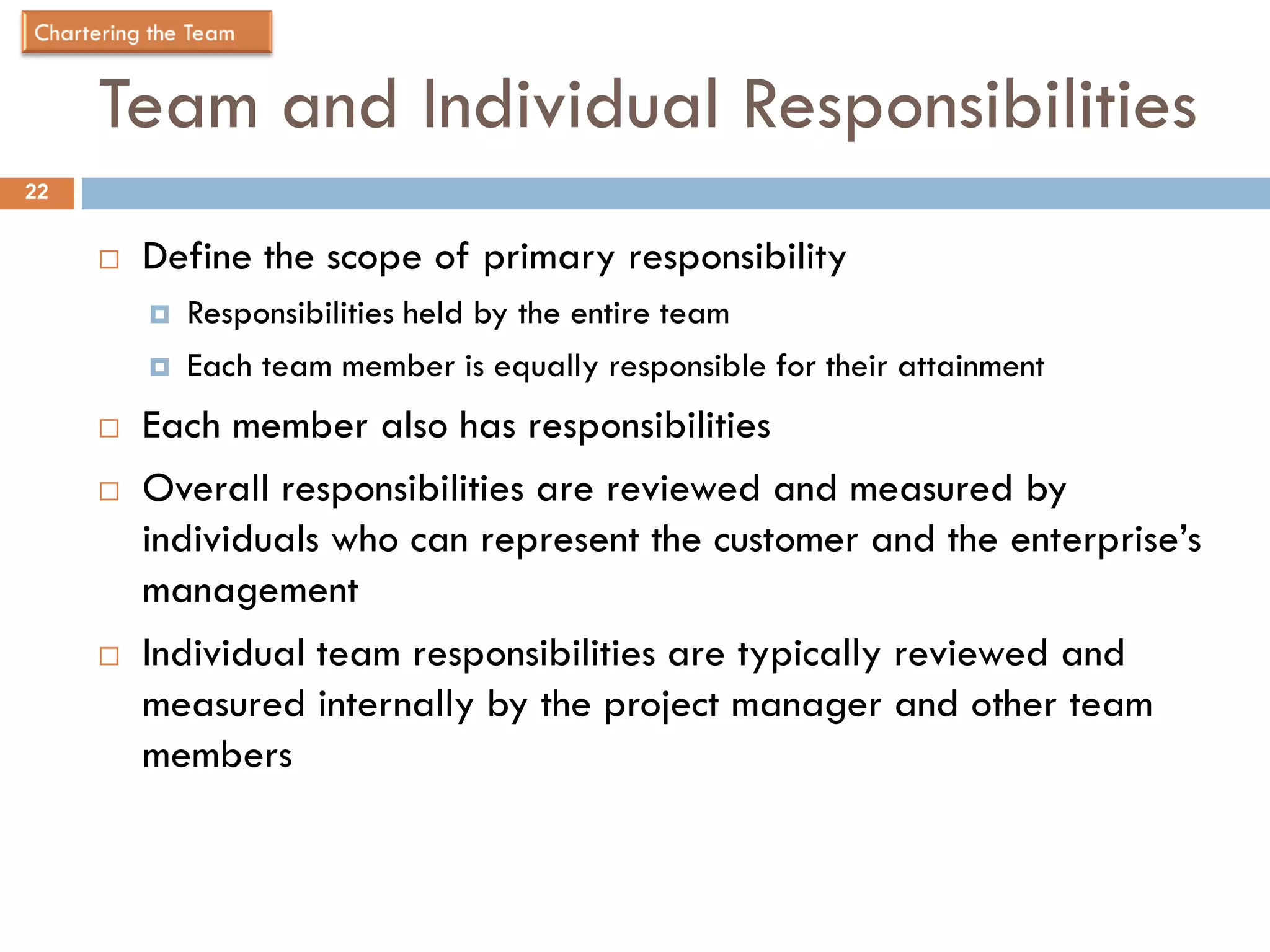 Team and Individual Responsibilities
22


        Define the scope of primary responsibility
            Responsibilities held by the entire team
            Each team member is equally responsible for their attainment
        Each member also has responsibilities
        Overall responsibilities are reviewed and measured by
         individuals who can represent the customer and the enterprise’s
         management
        Individual team responsibilities are typically reviewed and
         measured internally by the project manager and other team
         members
 