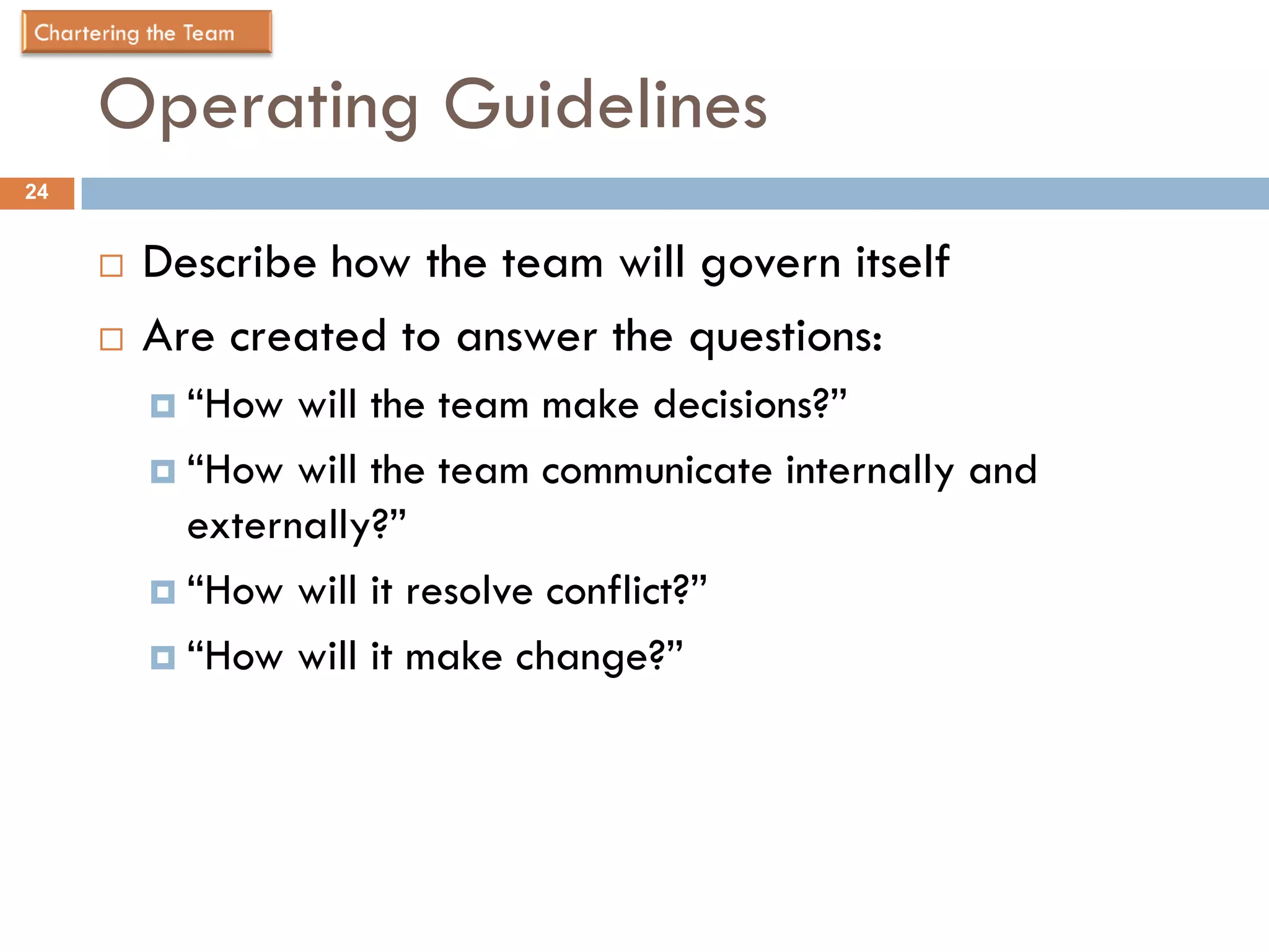 Operating Guidelines
24


        Describe how the team will govern itself
        Are created to answer the questions:
          “How  will the team make decisions?”
          “How will the team communicate internally and
           externally?”
          “How will it resolve conflict?”

          “How will it make change?”
 