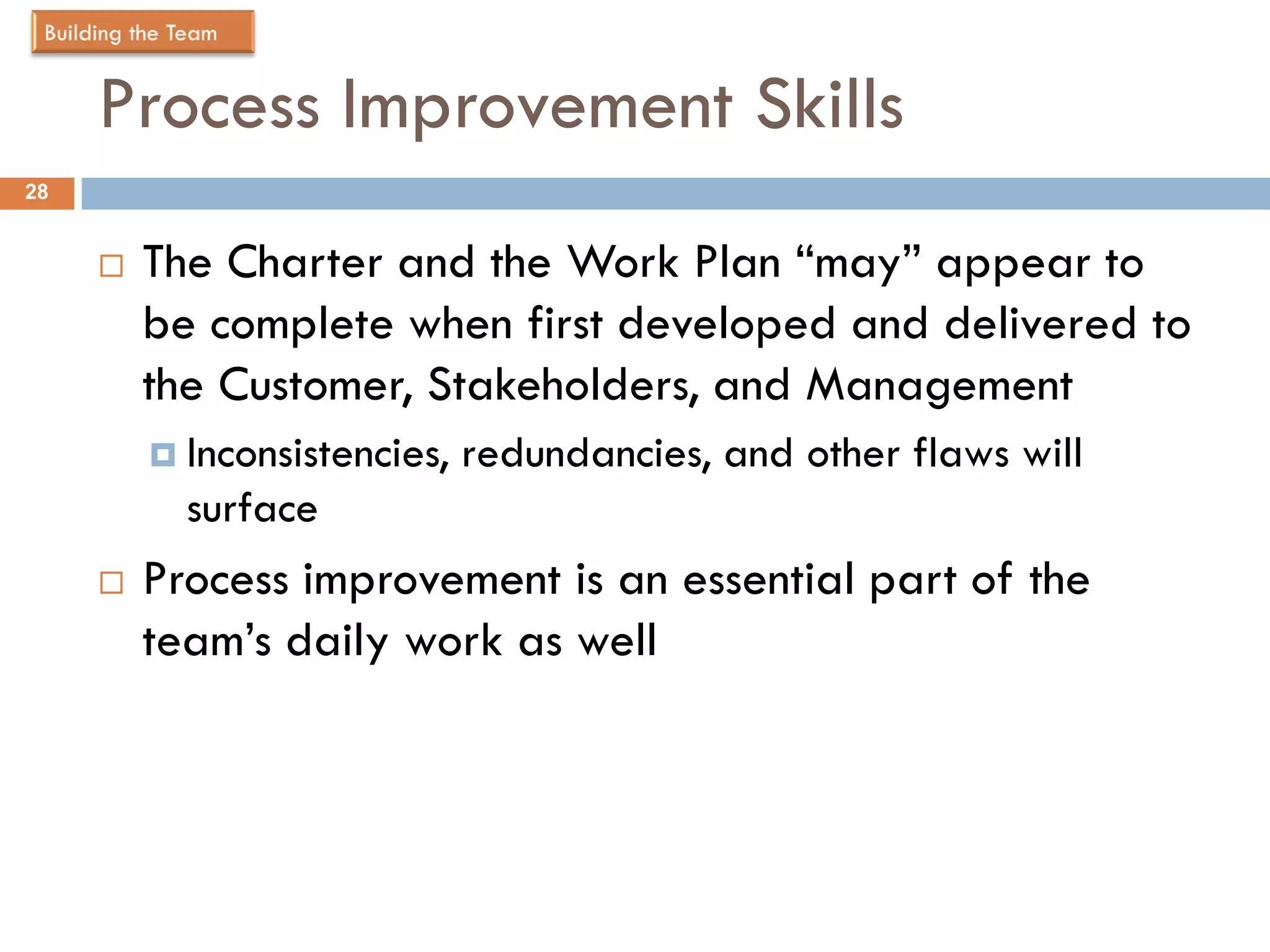 Process Improvement Skills
28


        The Charter and the Work Plan “may” appear to
         be complete when first developed and delivered to
         the Customer, Stakeholders, and Management
          Inconsistencies,   redundancies, and other flaws will
           surface
        Process improvement is an essential part of the
         team’s daily work as well
 