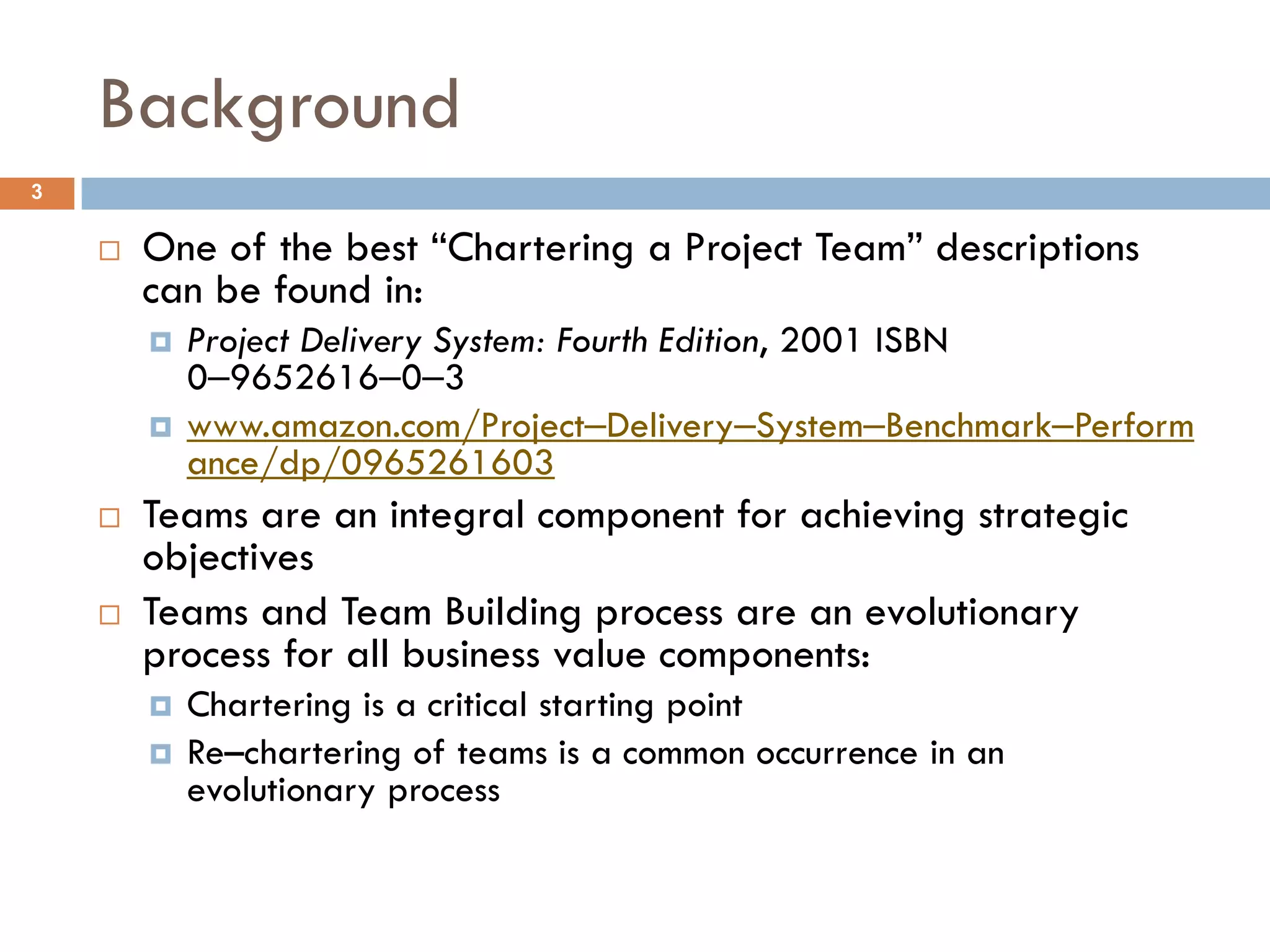 Background
3

       One of the best “Chartering a Project Team” descriptions
        can be found in:
           Project Delivery System: Fourth Edition, 2001 ISBN
            0‒9652616‒0‒3
           www.amazon.com/Project‒Delivery‒System‒Benchmark‒Perform
            ance/dp/0965261603
       Teams are an integral component for achieving strategic
        objectives
       Teams and Team Building process are an evolutionary
        process for all business value components:
           Chartering is a critical starting point
           Re–chartering of teams is a common occurrence in an
            evolutionary process
 