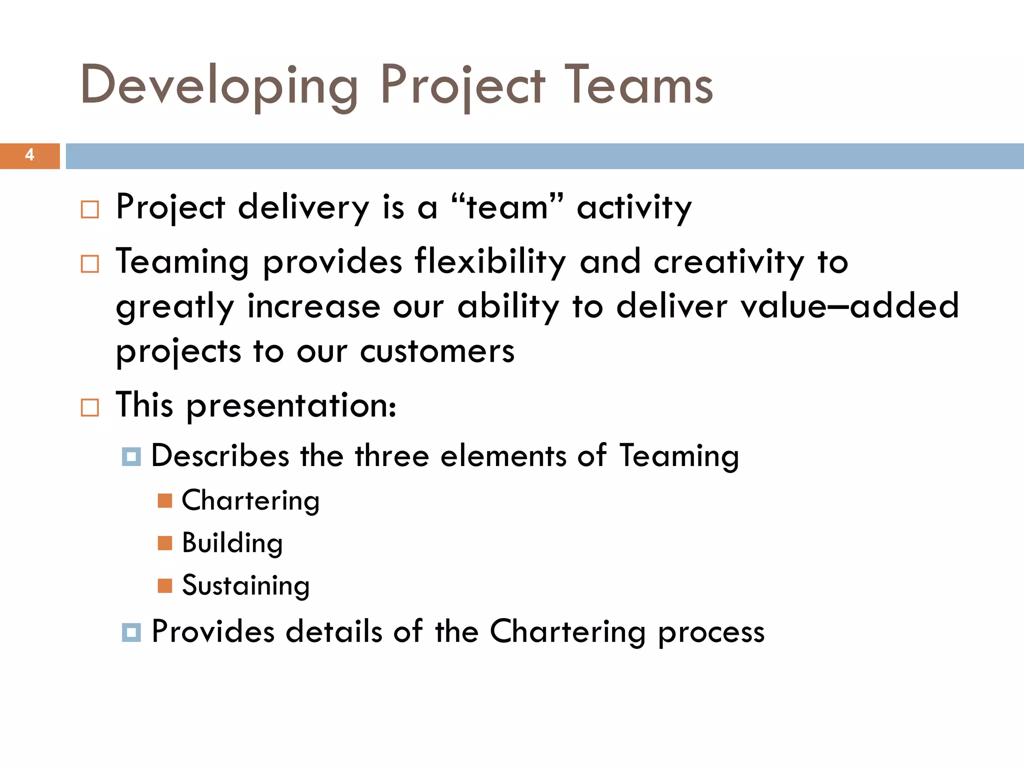Developing Project Teams
4


       Project delivery is a “team” activity
       Teaming provides flexibility and creativity to
        greatly increase our ability to deliver value–added
        projects to our customers
       This presentation:
         Describes     the three elements of Teaming
           Chartering
           Building
           Sustaining
         Provides     details of the Chartering process
 