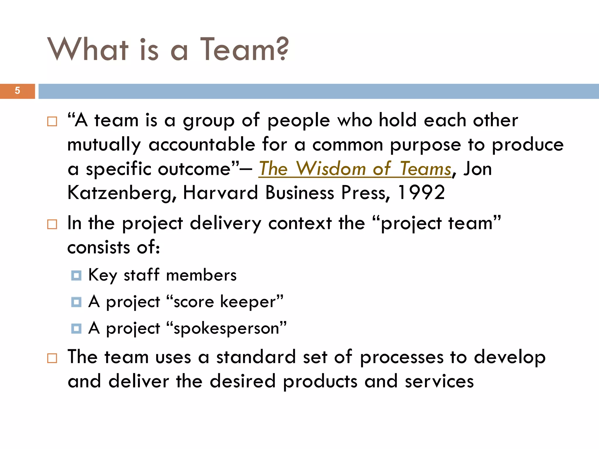 What is a Team?
5


       “A team is a group of people who hold each other
        mutually accountable for a common purpose to produce
        a specific outcome”‒ The Wisdom of Teams, Jon
        Katzenberg, Harvard Business Press, 1992
       In the project delivery context the “project team”
        consists of:
         Key staff members
         A project “score keeper”
         A project “spokesperson”

       The team uses a standard set of processes to develop
        and deliver the desired products and services
 
