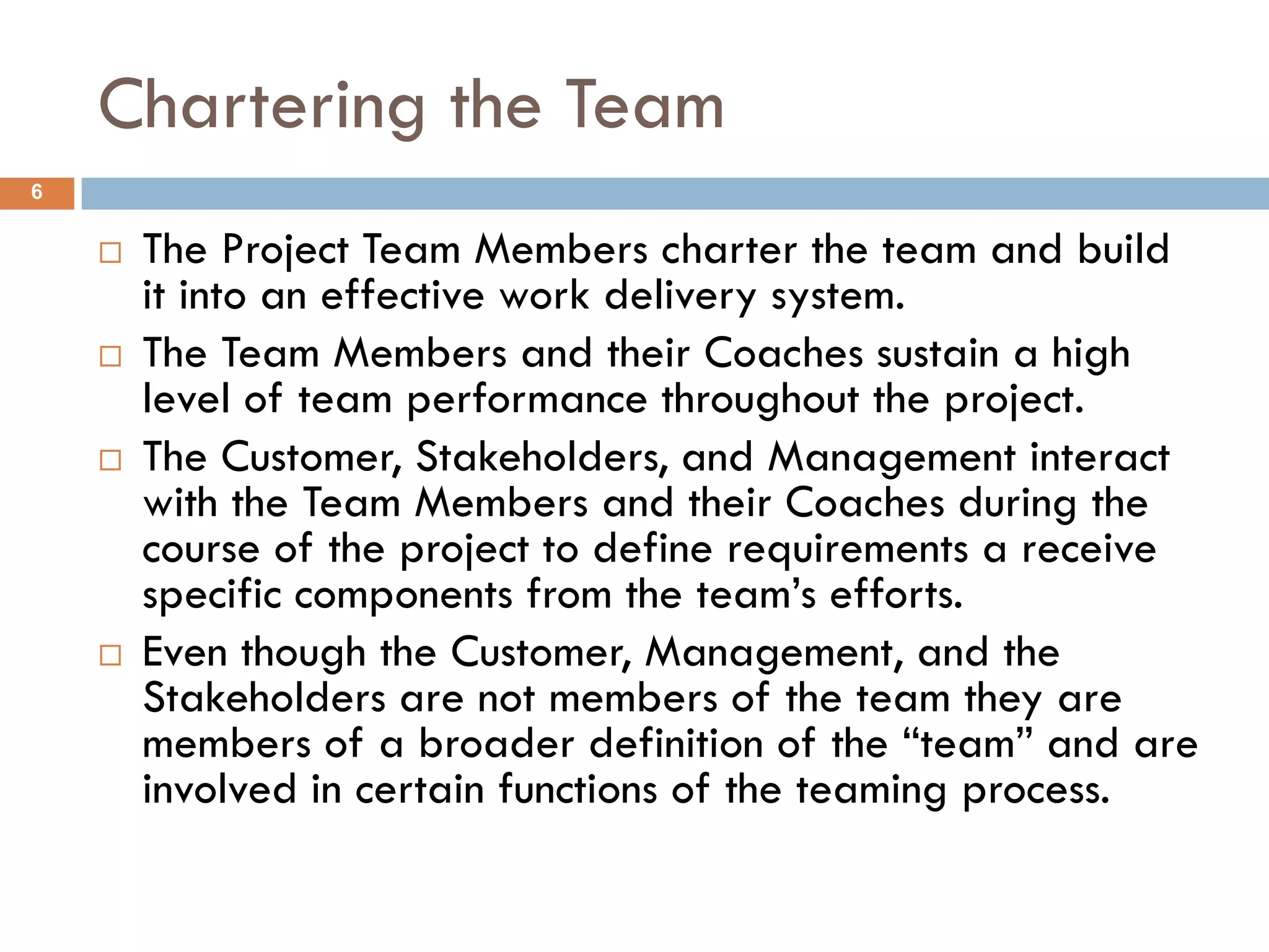 Chartering the Team
6


       The Project Team Members charter the team and build
        it into an effective work delivery system.
       The Team Members and their Coaches sustain a high
        level of team performance throughout the project.
       The Customer, Stakeholders, and Management interact
        with the Team Members and their Coaches during the
        course of the project to define requirements a receive
        specific components from the team’s efforts.
       Even though the Customer, Management, and the
        Stakeholders are not members of the team they are
        members of a broader definition of the “team” and are
        involved in certain functions of the teaming process.
 
