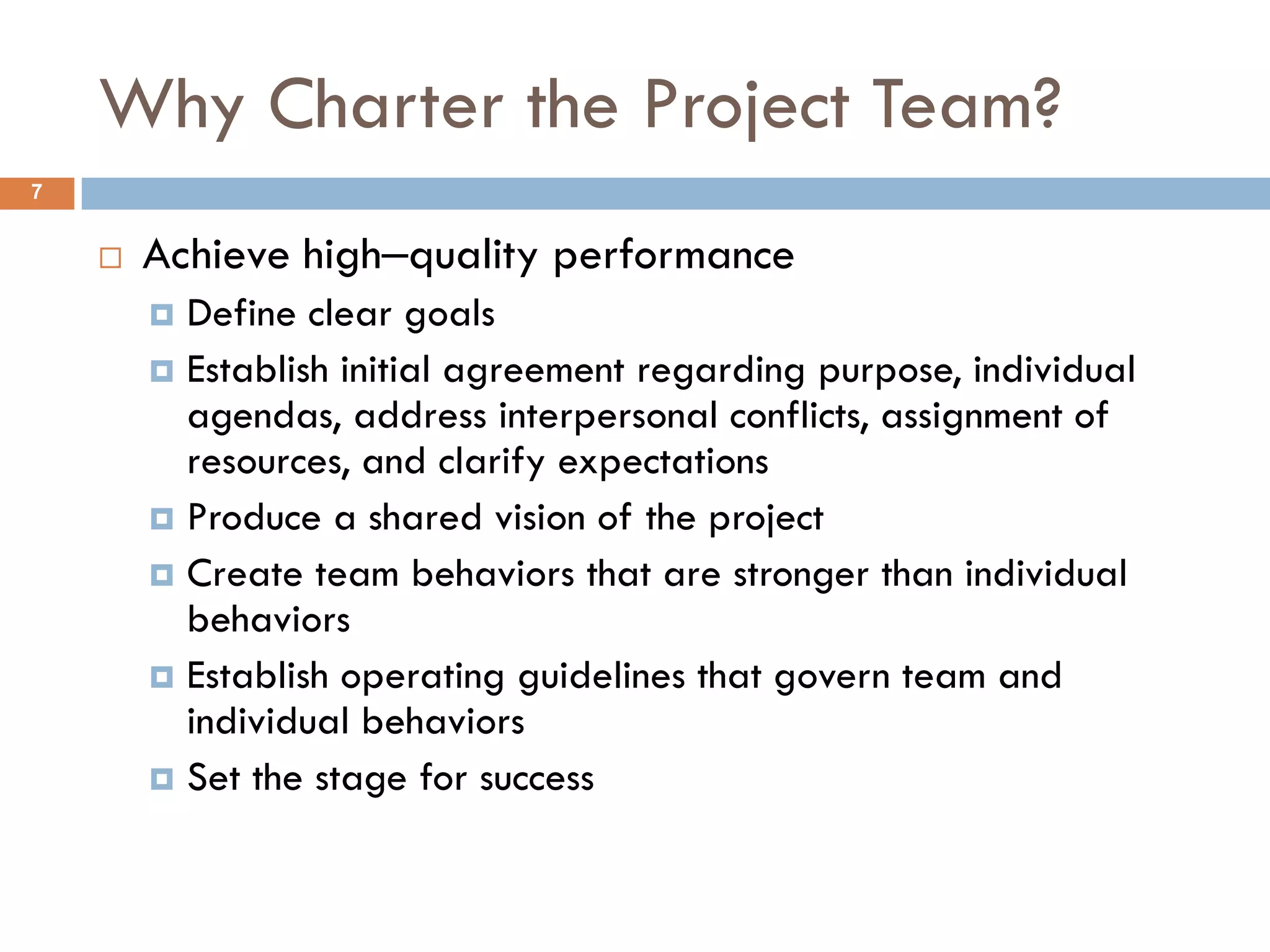 Why Charter the Project Team?
7


       Achieve high‒quality performance
         Define clear goals
         Establish initial agreement regarding purpose, individual
          agendas, address interpersonal conflicts, assignment of
          resources, and clarify expectations
         Produce a shared vision of the project
         Create team behaviors that are stronger than individual
          behaviors
         Establish operating guidelines that govern team and
          individual behaviors
         Set the stage for success
 