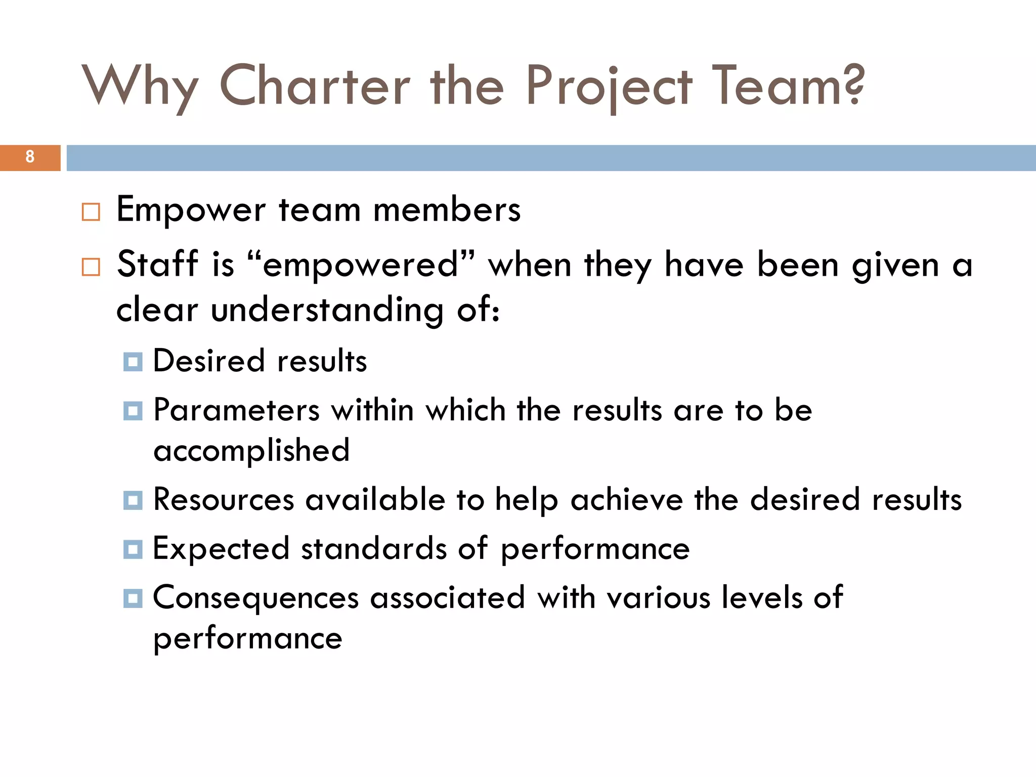 Why Charter the Project Team?
8


       Empower team members
       Staff is “empowered” when they have been given a
        clear understanding of:
         Desired results
         Parameters within which the results are to be
          accomplished
         Resources available to help achieve the desired results
         Expected standards of performance
         Consequences associated with various levels of
          performance
 