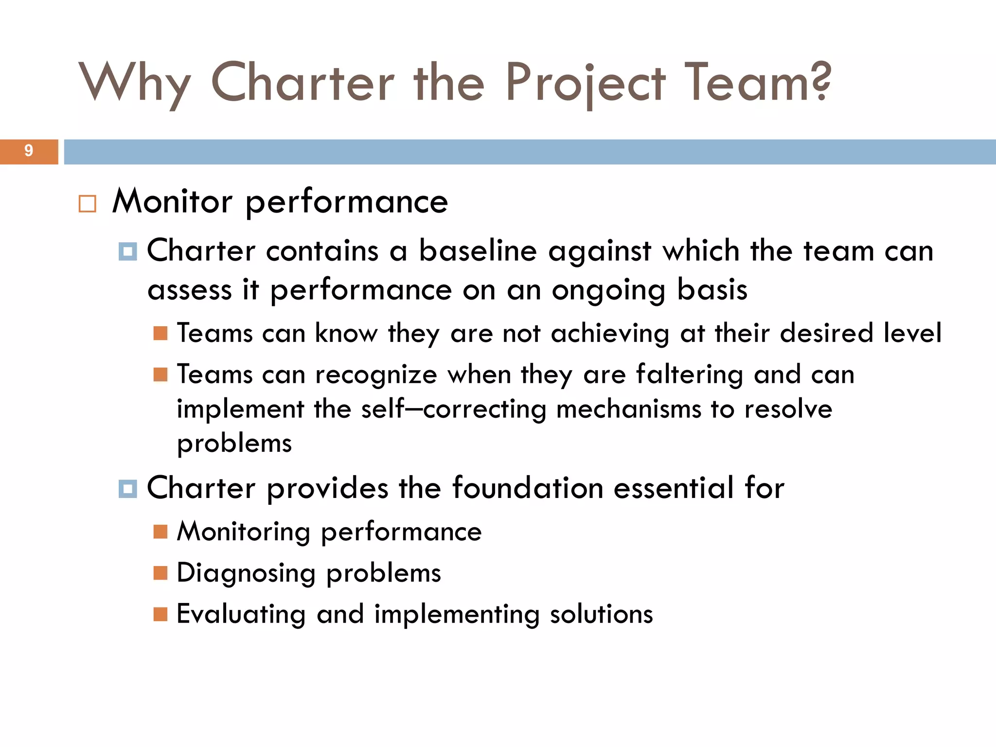 Why Charter the Project Team?
9


       Monitor performance
         Charter  contains a baseline against which the team can
         assess it performance on an ongoing basis
           Teams can know they are not achieving at their desired level
           Teams can recognize when they are faltering and can
            implement the self‒correcting mechanisms to resolve
            problems
         Charter   provides the foundation essential for
           Monitoring performance
           Diagnosing problems
           Evaluating and implementing solutions
 