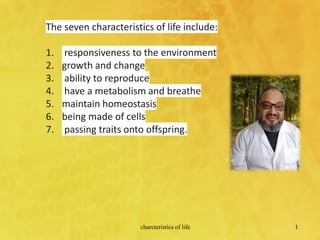 charcteristics of life 1
The seven characteristics of life include:
1. responsiveness to the environment
2. growth and change
3. ability to reproduce
4. have a metabolism and breathe
5. maintain homeostasis
6. being made of cells
7. passing traits onto offspring.
 