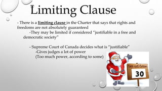- There is a limiting clause in the Charter that says that rights and
freedoms are not absolutely guaranteed
-They may be limited if considered “justifiable in a free and
democratic society”
- Supreme Court of Canada decides what is “justifiable”
-Gives judges a lot of power
(Too much power, according to some)
Limiting Clause
30
 