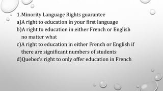 1.Minority Language Rights guarantee
a)A right to education in your first language
b)A right to education in either French or English
no matter what
c)A right to education in either French or English if
there are significant numbers of students
d)Quebec’s right to only offer education in French
 