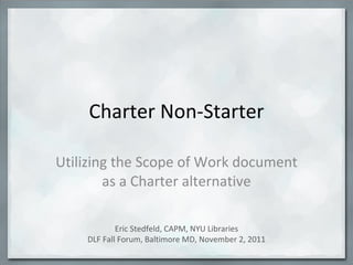 Charter Non-Starter Utilizing the Scope of Work document as a Charter alternative Eric Stedfeld, CAPM, NYU Libraries DLF Fall Forum, Baltimore MD, November 2, 2011 