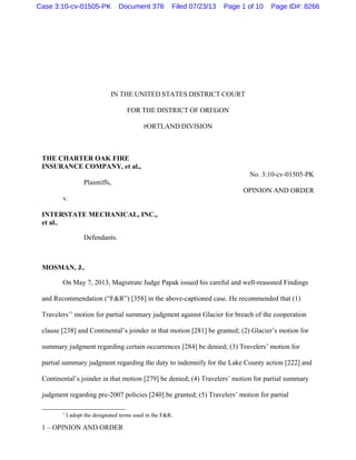 IN THE UNITED STATES DISTRICT COURT
FOR THE DISTRICT OF OREGON
PORTLAND DIVISION
THE CHARTER OAK FIRE
INSURANCE COMPANY, et al.,
No. 3:10-cv-01505-PK
Plaintiffs,
OPINION AND ORDER
v.
INTERSTATE MECHANICAL, INC.,
et al.,
Defendants.
MOSMAN, J.,
On May 7, 2013, Magistrate Judge Papak issued his careful and well-reasoned Findings
and Recommendation (“F&R”) [358] in the above-captioned case. He recommended that (1)
Travelers’1
motion for partial summary judgment against Glacier for breach of the cooperation
clause [238] and Continental’s joinder in that motion [281] be granted; (2) Glacier’s motion for
summary judgment regarding certain occurrences [284] be denied; (3) Travelers’ motion for
partial summary judgment regarding the duty to indemnify for the Lake County action [222] and
Continental’s joinder in that motion [279] be denied; (4) Travelers’ motion for partial summary
judgment regarding pre-2007 policies [240] be granted; (5) Travelers’ motion for partial
1
I adopt the designated terms used in the F&R.
1 – OPINION AND ORDER
Case 3:10-cv-01505-PK Document 376 Filed 07/23/13 Page 1 of 10 Page ID#: 8266
 