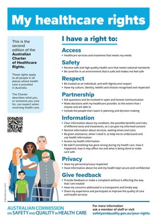 My healthcare rights
This is the
second
edition of the
Australian
Charter
of Healthcare
Rights.
These rights apply
to all people in all
places where health
care is provided
in Australia.
The Charter
describes what you,
or someone you care
for, can expect when
receiving health care.
I have a right to:
Access


Healthcare services and treatment that meets my needs
Safety


Receive safe and high quality health care that meets national standards


Be cared for in an environment that is safe and makes me feel safe
Respect


Be treated as an individual, and with dignity and respect





Have my culture, identity, beliefs and choices recognised and respected
Partnership




Ask questions and be involved in open and honest communication




Make decisions with my healthcare provider, to the extent that I 
choose and am able to


Include the people that I want in planning and decision-making
Information



Clear information about my condition, the possible benefits and risks 
of different tests and treatments, so I can give my informed consent



Receive information about services, waiting times and costs


Be given assistance, when I need it, to help me to understand and 
use health information



Access my health information


Be told if something has gone wrong during my health care, how it 
happened, how it may affect me and what is being done to make 
care safe
Privacy


Have my personal privacy respected


Have information about me and my health kept secure and confidential
Give feedback


Provide feedback or make a complaint without it affecting the way 
that I am treated






Have my concerns addressed in a transparent and timely way


Share my experience and participate to improve the quality of care 
and health services
PUBLISHED
JULY
2019
For more information
ask a member of staff or visit
safetyandquality.gov.au/your-rights
 