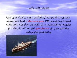 ‫تی‬‫ر‬‫پا‬‫تر‬‫ر‬‫چا‬ ‫تعریف‬:
‫کشتی‬‫که‬ ‫کند‬‫می‬ ‫موافقت‬ ‫کشتی‬ ‫مالک‬ ‫آن‬ ‫وسیله‬‫به‬ ‫که‬‫است‬ ‫دادی‬‫ر‬‫ا‬‫ر‬‫ق‬‫یا‬ ‫خود‬
‫از‬‫کاال‬ ‫حمل‬ ‫ای‬‫ر‬‫ب‬ ‫ا‬‫ر‬ ‫آن‬ ‫از‬ ‫قسمتی‬‫دیگر‬ ‫بندر‬ ‫به‬ ‫ی‬‫بندر‬‫ش‬ ‫یا‬ ‫تاجر‬ ‫اختیار‬ ‫در‬‫خص‬
‫ک‬ ‫یافت‬‫ر‬‫د‬ ‫ایه‬‫ر‬‫ک‬ ‫آن‬ ‫اء‬‫ز‬‫ا‬ ‫در‬ ‫و‬ ‫د‬‫ر‬‫بگذا‬ ‫شود‬ ‫می‬ ‫نامیده‬ ‫کننده‬‫ه‬‫ر‬‫اجا‬ ‫که‬ ‫ی‬‫دیگر‬‫ند‬.‫یا‬
‫ای‬‫ر‬‫ب‬ ‫ا‬‫ر‬‫خود‬ ‫کشتی‬‫اینکه‬‫معینی‬ ‫مان‬‫ز‬ ‫مدت‬‫مبلغ‬‫حالت‬ ‫این‬ ‫در‬ ‫که‬ ،‫دهد‬‫ه‬‫ر‬‫اجا‬
‫نامند‬ ‫می‬ ‫ه‬‫ر‬‫اجا‬ ‫ا‬‫ر‬ ‫شده‬ ‫پرداخت‬.
 
