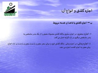‫ب‬–‫مربوط‬ ‫خدمه‬ ‫و‬‫ناخدا‬ ‫با‬ ‫کشتی‬‫ه‬‫ر‬‫اجا‬
‫آن‬‫انواع‬ ‫و‬ ‫کشتی‬‫ه‬‫ر‬‫اجا‬:
1-‫ی‬‫سفر‬‫ه‬‫ر‬‫اجا‬:‫در‬‫ه‬‫ر‬‫اجا‬‫به‬‫مشخص‬ ‫بندر‬‫یک‬ ‫از‬ ‫ا‬‫ر‬‫معینی‬‫محموله‬‫کشتی‬‫مالک‬ ‫ی‬‫سفر‬
‫کند‬‫می‬ ‫حمل‬‫کرایه‬ ‫اء‬‫ز‬‫ا‬‫در‬ ‫ی‬‫دیگر‬‫مشخص‬ ‫بندر‬.
2-‫مانی‬‫ز‬‫ه‬‫ر‬‫اجا‬:‫در‬‫مانی‬‫ز‬ ‫ه‬‫ر‬‫اجا‬‫اج‬ ‫اء‬‫ز‬‫ا‬ ‫در‬‫مدت‬ ‫یا‬‫و‬‫معین‬ ‫مدت‬ ‫با‬‫و‬‫معین‬ ‫سفر‬ ‫برای‬ ‫ا‬‫ر‬ ‫خود‬‫کشتی‬‫مالک‬ ،‫ه‬‫ر‬‫ا‬
‫دهد‬‫می‬ ‫ه‬‫ر‬‫اجا‬‫کننده‬ ‫ه‬‫ر‬‫اجا‬‫به‬‫معین‬‫بهای‬.
 