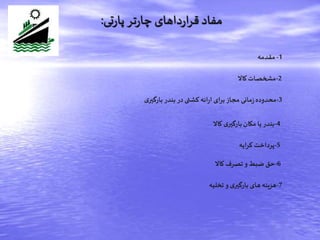‫تی‬‫ر‬‫پا‬‫تر‬‫ر‬‫چا‬ ‫داهای‬‫ر‬‫ا‬‫ر‬‫ق‬ ‫مفاد‬:
1-‫مقدمه‬
2-‫کاال‬‫مشخصات‬
3-‫ی‬‫بارگیر‬ ‫بندر‬ ‫در‬‫کشتی‬ ‫ائه‬‫ر‬‫ا‬ ‫برای‬‫مجاز‬ ‫مانی‬‫ز‬‫محدوده‬
4-‫کاال‬ ‫ی‬‫بارگیر‬‫مکان‬ ‫یا‬‫بندر‬
5-‫ایه‬‫ر‬‫ک‬ ‫پرداخت‬
6-‫کاال‬ ‫تصرف‬‫و‬‫ضبط‬‫حق‬
7-‫تخلیه‬‫و‬ ‫ی‬‫بارگیر‬‫های‬‫هزینه‬
 