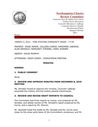 Northampton Charter
                                              Review Committee
                                        Councilor Jesse M. Adams (Vice-chair)
                                                    Colleen Currie (Secretary)
                                              Councilor Marianne L. LaBarge
                                                   Councilor David A. Murphy
                                                         Alan Seewald (Chair)
                                                            Margaret Striebel
                                                                 Marc
Warner


1MARCH 2, 2011 - FIRE STATION COMMUNITY ROOM - 7 P.M.

PRESENT: JESSE ADAMS, COLLEEN CURRIE, MARIANNE LABARGE,
ALAN SEEWALD, MARGARET STRIEBEL, MARC WARNER

ABSENT: DAVID MURPHY

ATTENDING: ADAM COHEN - VIDEOTAPING MEETING

                              MINUTES

AGENDA

1. PUBLIC COMMENT

None.

2. REVIEW AND APPROVE MINUTES FROM DECEMBER 8, 2010
MEETING

Ms. Striebel moved to approve the minutes, Councilor LaBarge
seconded the motion, and the motion passed unanimously.

3. REVIEW AND REVISE DRAFT REPORTS TO COUNCIL

The Committee had three reports to review: one prepared by Ms.
Striebel, and edited version of Ms. Striebel’s report prepared by Ms.
Currie, and a report by Mr. Warner.

Mr. Seewald noted the drafts by Ms. Striebel and Ms. Currie were
closer to the straw polls taken of the Committee’s consensus, and Mr.



                                   1
 