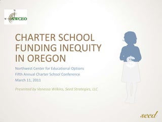 Charter School Funding InequityIn Oregon Northwest Center for Educational Options Fifth Annual Charter School Conference March 11, 2011 Presented by Vanessa Wilkins, Seed Strategies, LLC 