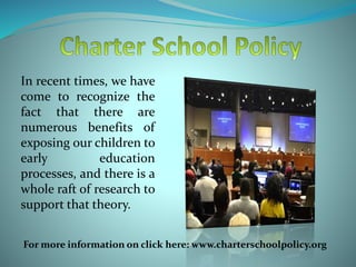In recent times, we have
come to recognize the
fact that there are
numerous benefits of
exposing our children to
early education
processes, and there is a
whole raft of research to
support that theory.
For more information on click here: www.charterschoolpolicy.org
 