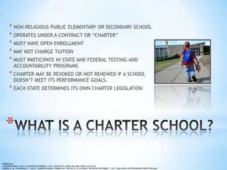* NON-RELIGIOUS PUBLIC ELEMENTARY OR SECONDARY SCHOOL
      * OPERATES UNDER A CONTRACT OR “CHARTER”
      * MUST HAVE OPEN ENROLLMENT
      * MAY NOT CHARGE TUITION
      * MUST PARTICIPATE IN STATE AND FEDERAL TESTING AND
           ACCOUNTABILITY PROGRAMS
      * CHARTER MAY BE REVOKED OR NOT RENEWED IF A SCHOOL
           DOESN’T MEET ITS PERFORMANCE GOALS.
      * EACH STATE DETERMINES ITS OWN CHARTER LEGISLATION




   *
REFERENCES:
CHARTER SCHOOLS. (2012). RETRIEVED SEPTEMBER 7, 2012, FROM HTTP://WWW.NEA.ORG/HOME/16322.HTM
O'BRIEN, E. M., & DERVARICS, C. (2012). CHARTER SCHOOLS: FINDING OUT THE FACTS: AT A GLANCE. RETRIEVED SEPTEMBER 7, 2012, FROM WWW.CENTERFORPUBLICEDUCATION.ORG.
 