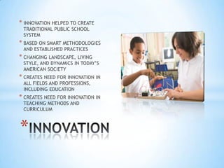 * INNOVATION HELPED TO CREATE
 TRADITIONAL PUBLIC SCHOOL
 SYSTEM
* BASED ON SMART METHODOLOGIES
 AND ESTABLISHED PRACTICES
* CHANGING LANDSCAPE, LIVING
 STYLE, AND DYNAMICS IN TODAY’S
 AMERICAN SOCIETY
* CREATES NEED FOR INNOVATION IN
 ALL FIELDS AND PROFESSIONS,
 INCLUDING EDUCATION
* CREATES NEED FOR INNOVATION IN
 TEACHING METHODS AND
 CURRICULUM



*
 