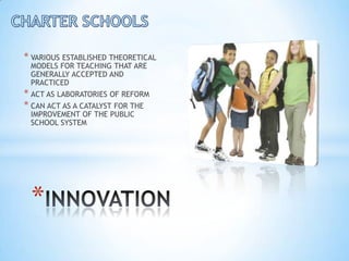 * VARIOUS ESTABLISHED THEORETICAL
 MODELS FOR TEACHING THAT ARE
 GENERALLY ACCEPTED AND
 PRACTICED
* ACT AS LABORATORIES OF REFORM
* CAN ACT AS A CATALYST FOR THE
 IMPROVEMENT OF THE PUBLIC
 SCHOOL SYSTEM




 *
 