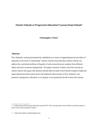 Charter Schools or Progressive Education? Lessons from Finland 1

Christopher J Poor2

Abstract
New Zealand’s current government has embarked on a course of supporting private providers of
education in the form of “partnership” schools with the claim that these charter schools can
address the recalcitrant problem of disparity of achievement between students from different
ethnic and socio-economic backgrounds. This paper examines evidence from the research on
charter schools and argues that attention should rather be paid to the Finnish example of high and
equal educational achievement and to the landmark achievements of New Zealand’s own
pioneers of progressive education as we prepare a new generation for the twenty-first century.

1 Forthcoming in Pacific-asian Education Journal 2013. This is the pre-print version. Please consult the online or
print version of the journal for citation.
2

Contact the author at cjpoor@gmail.com

1

 