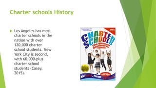 Charter schools History
 Los Angeles has most
charter schools in the
nation with over
120,000 charter
school students. New
York City is second,
with 60,000-plus
charter school
students (Casey,
2015).
 