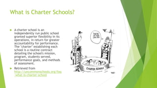 What is Charter Schools?
 A charter school is an
independently run public school
granted superior flexibility in its
operations, in return for greater
accountability for performance.
The "charter" establishing each
school is a routine contract
detailing the school's mission,
program, students served,
performance goals, and methods
of assessment.
 Retrieved from
http://uncommonschools.org/faq
-what-is-charter-school
 
