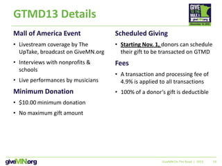 10
GTMD13 Details
Mall of America Event
• Livestream coverage by The
UpTake, broadcast on GiveMN.org
• Interviews with nonprofits &
schools
• Live performances by musicians
Minimum Donation
• $10.00 minimum donation
• No maximum gift amount
Scheduled Giving
• Starting Nov. 1, donors can schedule
their gift to be transacted on GTMD
Fees
• A transaction and processing fee of
4.9% is applied to all transactions
• 100% of a donor’s gift is deductible
GiveMN On The Road | 2013
 