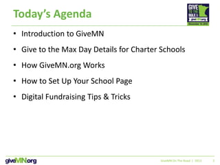 2
Today’s Agenda
• Introduction to GiveMN
• Give to the Max Day Details for Charter Schools
• How GiveMN.org Works
• How to Set Up Your School Page
• Digital Fundraising Tips & Tricks
GiveMN On The Road | 2013
 