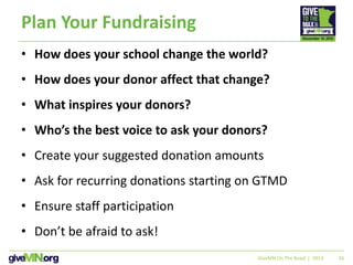 26
Plan Your Fundraising
• How does your school change the world?
• How does your donor affect that change?
• What inspires your donors?
• Who’s the best voice to ask your donors?
• Create your suggested donation amounts
• Ask for recurring donations starting on GTMD
• Ensure staff participation
• Don’t be afraid to ask!
GiveMN On The Road | 2013
 