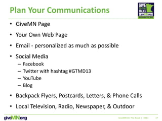 27
Plan Your Communications
• GiveMN Page
• Your Own Web Page
• Email - personalized as much as possible
• Social Media
– Facebook
– Twitter with hashtag #GTMD13
– YouTube
– Blog
• Backpack Flyers, Postcards, Letters, & Phone Calls
• Local Television, Radio, Newspaper, & Outdoor
GiveMN On The Road | 2013
 