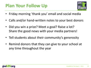 29
Plan Your Follow Up
• Friday morning ‘thank you’ email and social media
• Calls and/or hand-written notes to your best donors
• Did you win a prize? Meet a goal? Raise a lot?
Share the good news with your media partners!
• Tell students about their community’s generosity
• Remind donors that they can give to your school at
any time throughout the year
GiveMN On The Road | 2013
 