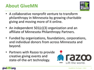 5
About GiveMN
• A collaborative nonprofit venture to transform
philanthropy in Minnesota by growing charitable
giving and moving more of it online.
• An independent 501(c)(3) organization and an
affiliate of Minnesota Philanthropy Partners.
• Funded by organizations, foundations, corporations,
and individual donors from across Minnesota and
beyond.
• Partners with Razoo to provide
creative giving events and
state-of-the-art technology.
GiveMN On The Road | 2013
 