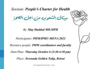 Session: People’s Charter for Health
‫ة‬‫ح‬‫لص‬‫ا‬‫جل‬‫أ‬‫من‬‫ب‬‫و‬‫ع‬‫لش‬‫ا‬‫ميثاق‬
By:May Haddad MD.MPH
Participants: PHM/IPHU-MENA 2022
Resource people: PHM coordinators and faculty
Date/Time: Thursday October 6 (2:30-4:30 pm)
Place: Serenada Golden Tulip, Beirut
May Haddad
/
Dra
ft
October 1 2022
 
