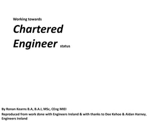 Working towards


       Chartered
       Engineer                     status




By Ronan Kearns B.A, B.A.I, MSc, CEng MIEI
Reproduced from work done with Engineers Ireland & with thanks to Dee Kehoe & Aidan Harney,
Engineers Ireland
 