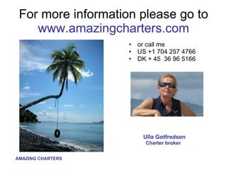 For more information please go to www.amazingcharters.com or call me US +1 704 257 4766 DK + 45  36 96 5166 Ulla Gotfredsen Charter broker 