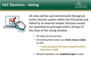 SGC Elections - Voting
All votes will be cast electronically through an
online election system within the FCS portal and
tallied by an external vendor. Elections results
are submitted to principals within 10 days of
the close of the voting window.
• All votes are anonymous
• Parent/Guardian voters use Home Access Codes
to vote
• 1 vote per parent for each school for which
they have a child
• School employees use employee login to vote

 