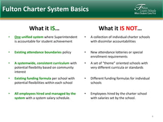 Fulton Charter System Basics
What it IS…

What it IS NOT…

•

One unified system where Superintendent
is accountable for student achievement

•

A collection of individual charter schools
with dissimilar accountabilities

•

Existing attendance boundaries policy

•

New attendance lotteries or special
enrollment requirements

•

A systemwide, consistent curriculum with
potential flexibility based on community
interest

•

A set of “theme” oriented schools with
very different curricula or standards

•

Existing funding formula per school with
potential flexibilities within each school

•

Different funding formulas for individual
schools

•

All employees hired and managed by the
system with a system salary schedule.

•

Employees hired by the charter school
with salaries set by the school.

4

 