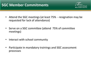 SGC Member Commitments
• Attend the SGC meetings (at least 75% - resignation may be
requested for lack of attendance)
• Serve on a SGC committee (attend 75% of committee
meetings)
• Interact with school community
• Participate in mandatory trainings and SGC assessment
processes

 