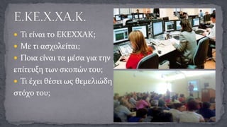  Τι είναι το ΕΚΕΧΧΑΚ;
 Με τι ασχολείται;

 Ποια είναι τα μέσα για την

επίτευξη των σκοπών του;
 Τι έχει θέσει ως θεμελιώδη
στόχο του;

 