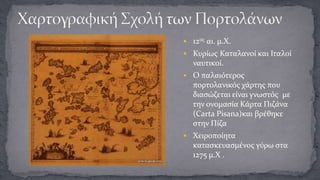  12ος αι. μ.Χ.
 Κυρίως Καταλανοί και Ιταλοί

ναυτικοί.
 Ο παλαιότερος

πορτολανικός χάρτης που
διασώζεται είναι γνωστός με
την ονομασία Κάρτα Πιζάνα
(Carta Pisana)και βρέθηκε
στην Πίζα
 Χειροποίητα

κατασκευασμένος γύρω στα
1275 μ.Χ .

 
