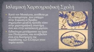  Κατά τον Μεσαίωνα, αντίθετα με

τη στασιμότητα που υπάρχει
στην Ευρώπη οι Άραβες
σημείωσαν μεγάλη πρόοδο τόσο
στην χαρτογραφική επιστήμη
όσο και στην κατασκευή χαρτών.
 Ειδικότερα μετέφρασαν τα έργα
του Πτολεμαίου, και συνέβαλαν
έτσι στη διατήρηση της
παράδοσης των Ελλήνων στον
τομέα αυτόν.

 